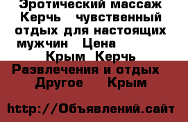 Эротический массаж Керчь - чувственный отдых для настоящих мужчин › Цена ­ 1 350 - Крым, Керчь Развлечения и отдых » Другое   . Крым